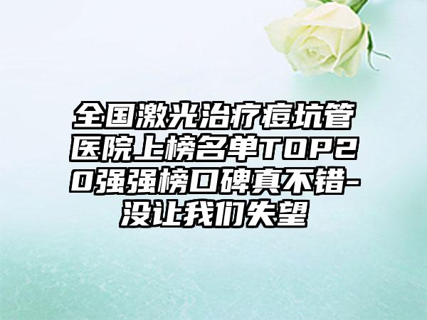 全国激光治疗痘坑管医院上榜名单TOP20强强榜口碑真不错-没让我们失望