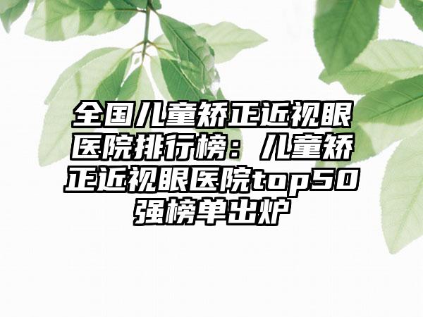 全国儿童矫正近视眼医院排行榜：儿童矫正近视眼医院top50强榜单出炉