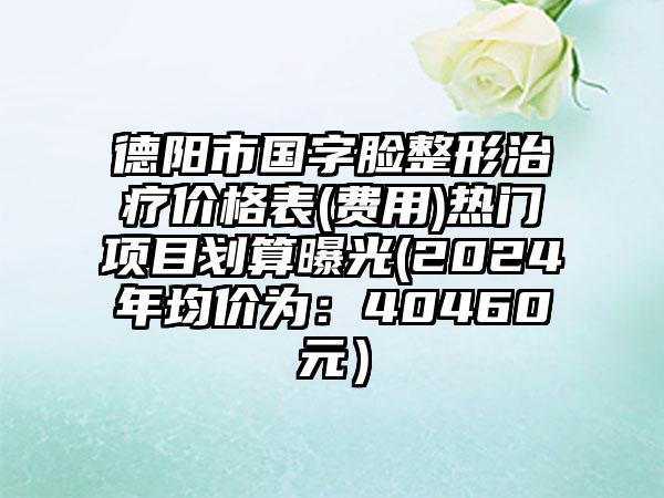 德阳市国字脸整形治疗价格表(费用)热门项目划算曝光(2024年均价为：40460元）