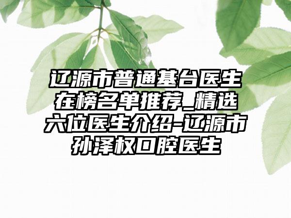 辽源市普通基台医生在榜名单推荐_精选六位医生介绍-辽源市孙泽权口腔医生