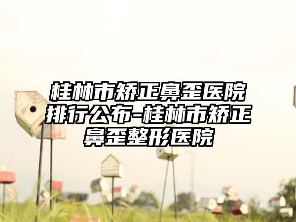 桂林市矫正鼻歪医院排行公布-桂林市矫正鼻歪整形医院