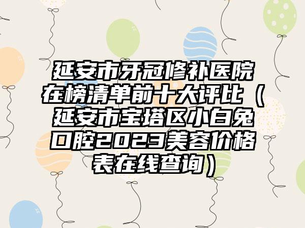 延安市牙冠修补医院在榜清单前十大评比（延安市宝塔区小白兔口腔2023美容价格表在线查询）