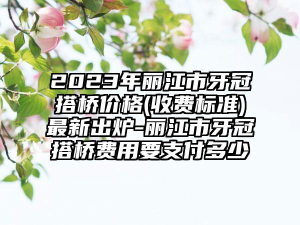 2023年丽江市牙冠搭桥价格(收费标准)最新出炉-丽江市牙冠搭桥费用要支付多少