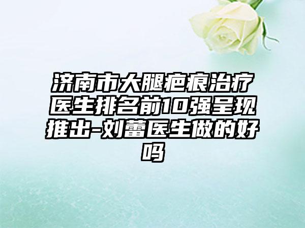 济南市大腿疤痕治疗医生排名前10强呈现推出-刘蕾医生做的好吗