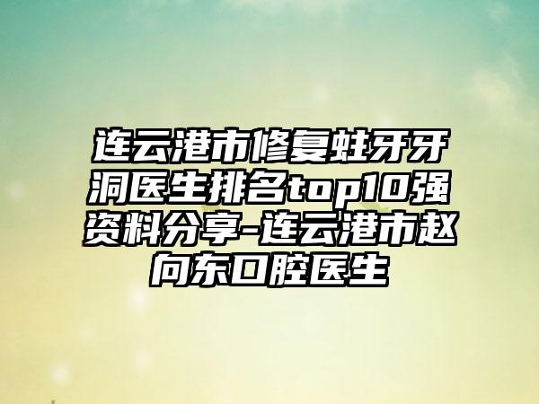 连云港市修复蛀牙牙洞医生排名top10强资料分享-连云港市赵向东口腔医生