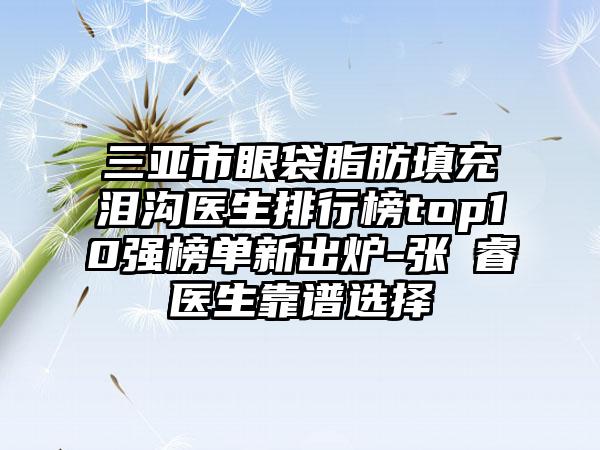 三亚市眼袋脂肪填充泪沟医生排行榜top10强榜单新出炉-张翀睿医生靠谱选择