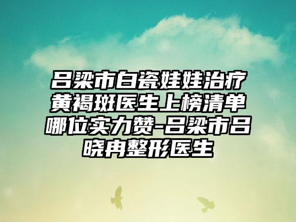 吕梁市白瓷娃娃治疗黄褐斑医生上榜清单哪位实力赞-吕梁市吕晓冉整形医生