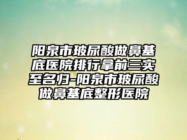 阳泉市玻尿酸做鼻基底医院排行拿前三实至名归-阳泉市玻尿酸做鼻基底整形医院