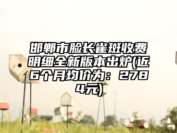 邯郸市脸长雀斑收费明细全新版本出炉(近6个月均价为：2784元)