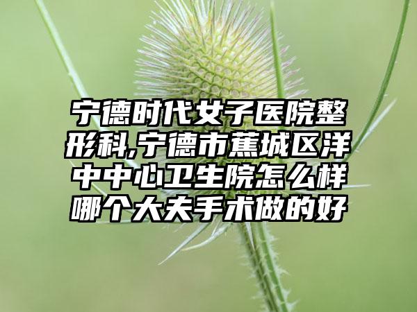 宁德时代女子医院整形科,宁德市蕉城区洋中中心卫生院怎么样哪个大夫手术做的好