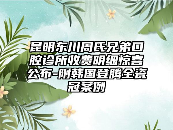 昆明东川周氏兄弟口腔诊所收费明细惊喜公布-附韩国登腾全瓷冠案例