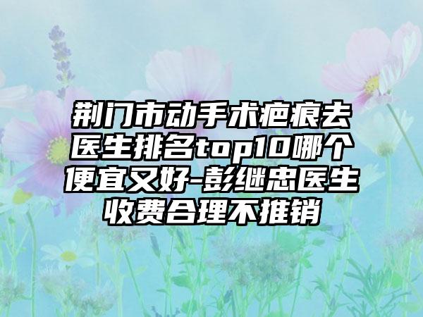 荆门市动手术疤痕去医生排名top10哪个便宜又好-彭继忠医生收费合理不推销