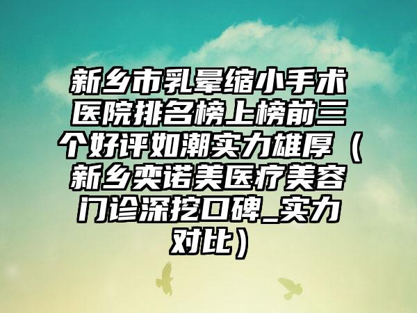 新乡市乳晕缩小手术医院排名榜上榜前三个好评如潮实力雄厚（新乡奕诺美医疗美容门诊深挖口碑_实力对比）