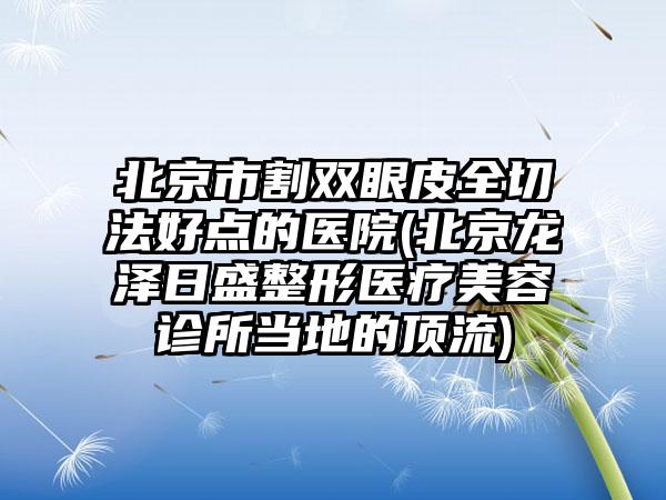 北京市割双眼皮全切法好点的医院(北京龙泽日盛整形医疗美容诊所当地的顶流)