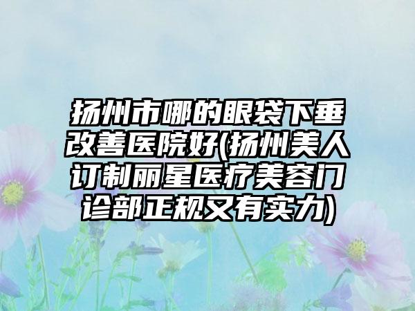 扬州市哪的眼袋下垂改善医院好(扬州美人订制丽星医疗美容门诊部正规又有实力)