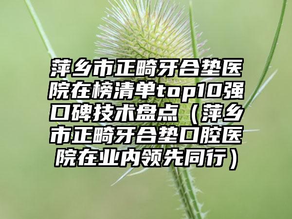 萍乡市正畸牙合垫医院在榜清单top10强口碑技术盘点（萍乡市正畸牙合垫口腔医院在业内领先同行）