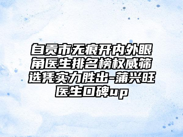 自贡市无痕开内外眼角医生排名榜权威筛选凭实力胜出-蒲兴旺医生口碑up