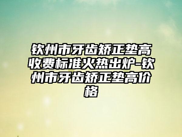 钦州市牙齿矫正垫高收费标准火热出炉-钦州市牙齿矫正垫高价格