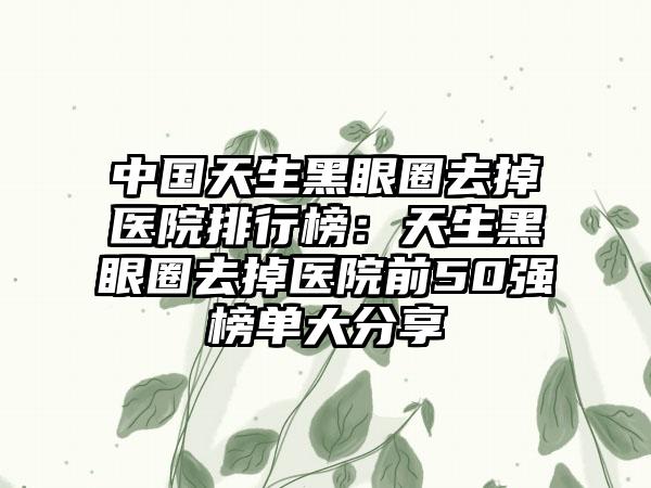 中国天生黑眼圈去掉医院排行榜：天生黑眼圈去掉医院前50强榜单大分享