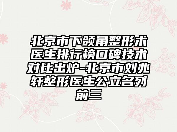 北京市下颌角整形术医生排行榜口碑技术对比出炉-北京市刘兆轩整形医生公立名列前三