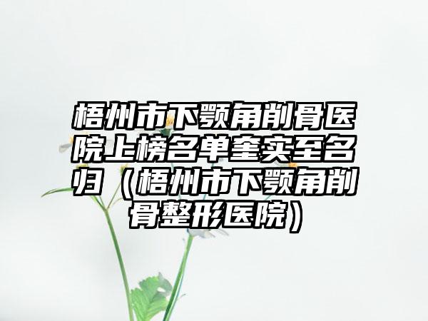 梧州市下颚角削骨医院上榜名单奎实至名归（梧州市下颚角削骨整形医院）