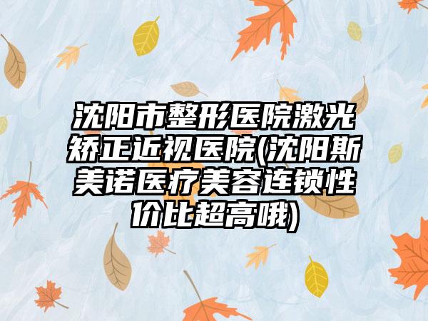 沈阳市整形医院激光矫正近视医院(沈阳斯美诺医疗美容连锁性价比超高哦)