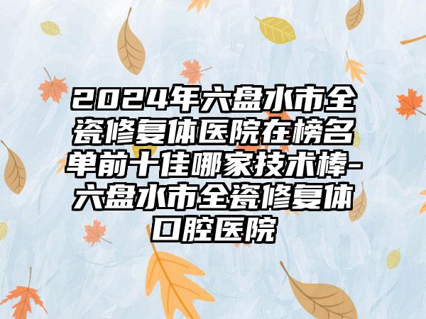 2024年六盘水市全瓷修复体医院在榜名单前十佳哪家技术棒-六盘水市全瓷修复体口腔医院