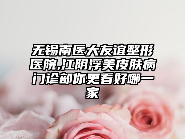 无锡南医大友谊整形医院,江阴浮美皮肤病门诊部你更看好哪一家