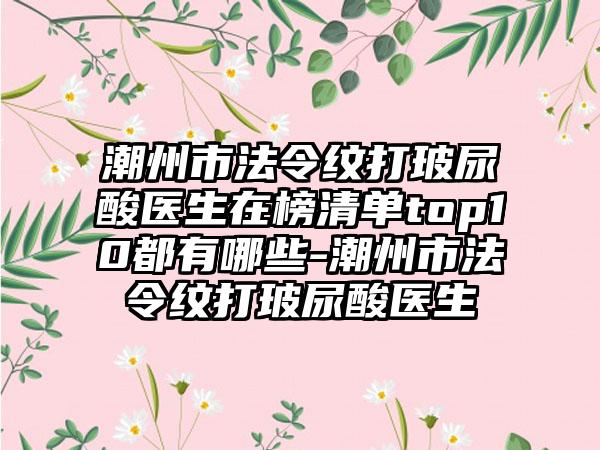 潮州市法令纹打玻尿酸医生在榜清单top10都有哪些-潮州市法令纹打玻尿酸医生