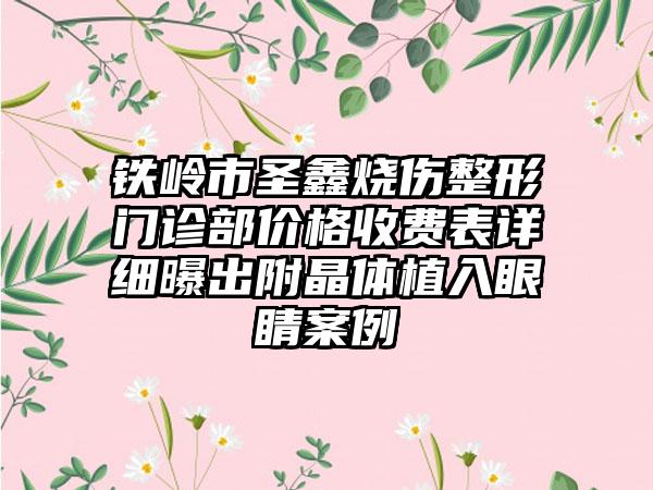 铁岭市圣鑫烧伤整形门诊部价格收费表详细曝出附晶体植入眼睛案例