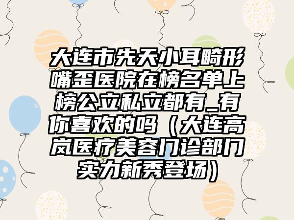 大连市先天小耳畸形嘴歪医院在榜名单上榜公立私立都有_有你喜欢的吗（大连高岚医疗美容门诊部门实力新秀登场）