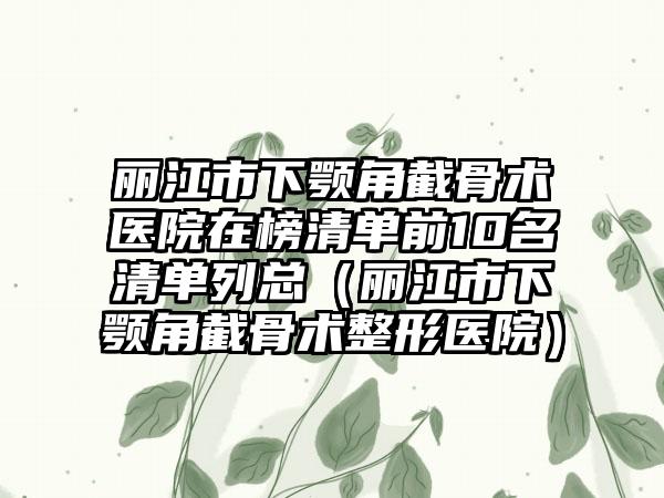 丽江市下颚角截骨术医院在榜清单前10名清单列总（丽江市下颚角截骨术整形医院）