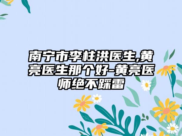 南宁市李柱洪医生,黄亮医生那个好-黄亮医师绝不踩雷