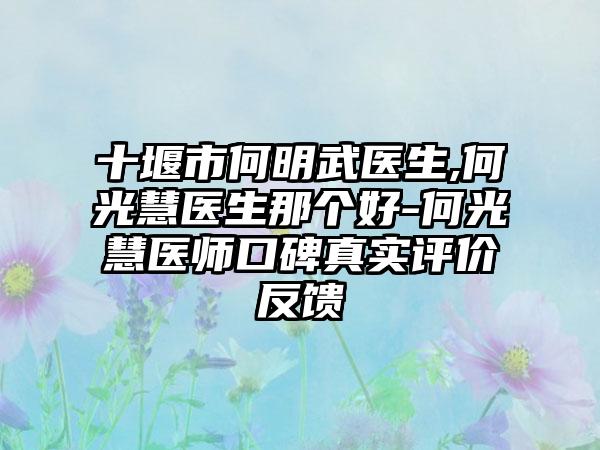 十堰市何明武医生,何光慧医生那个好-何光慧医师口碑真实评价反馈