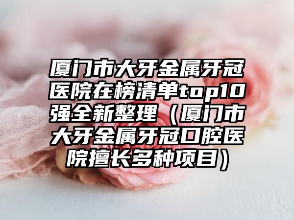 厦门市大牙金属牙冠医院在榜清单top10强全新整理（厦门市大牙金属牙冠口腔医院擅长多种项目）