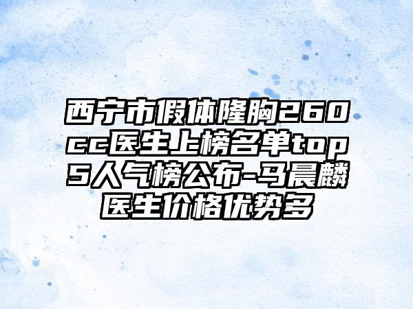 西宁市假体隆胸260cc医生上榜名单top5人气榜公布-马晨麟医生价格优势多