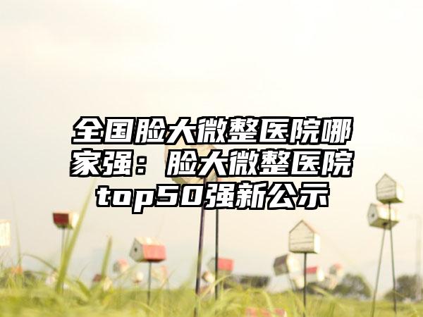 全国脸大微整医院哪家强：脸大微整医院top50强新公示