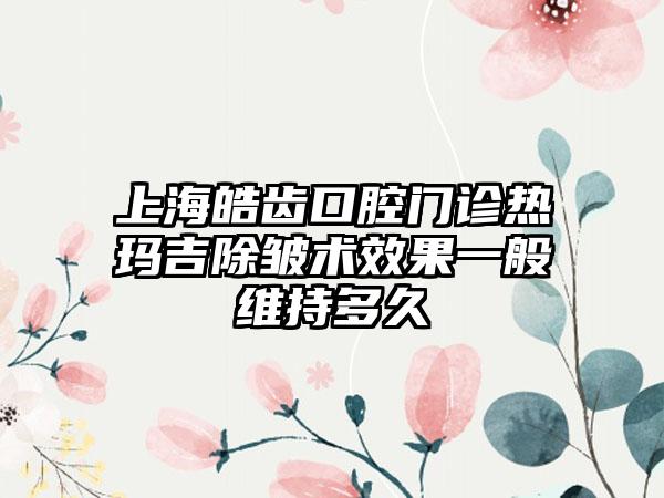 上海皓齿口腔门诊热玛吉除皱术效果一般维持多久