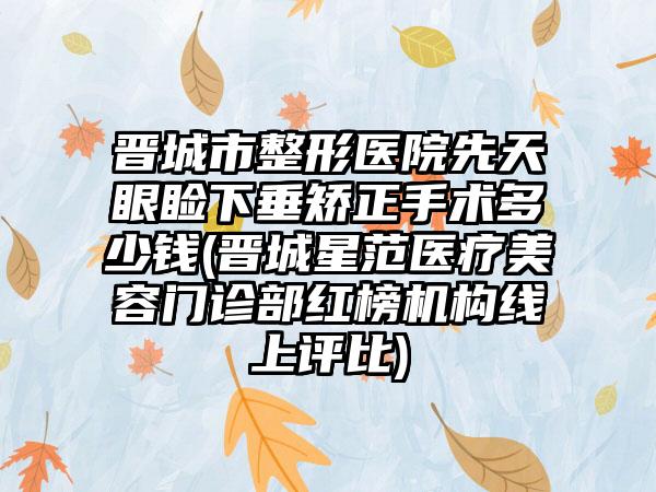 晋城市整形医院先天眼睑下垂矫正手术多少钱(晋城星范医疗美容门诊部红榜机构线上评比)