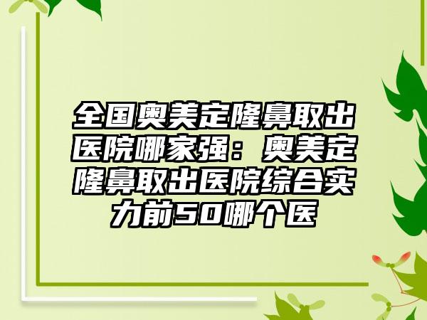 全国奥美定隆鼻取出医院哪家强：奥美定隆鼻取出医院综合实力前50哪个医