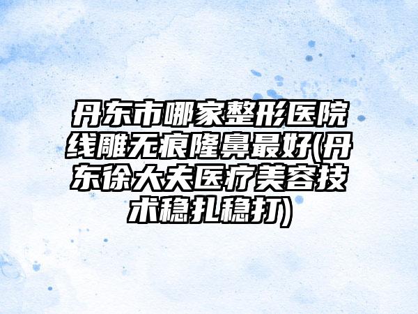 丹东市哪家整形医院线雕无痕隆鼻最好(丹东徐大夫医疗美容技术稳扎稳打)