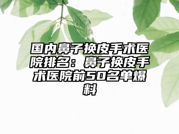 国内鼻子换皮手术医院排名：鼻子换皮手术医院前50名单爆料