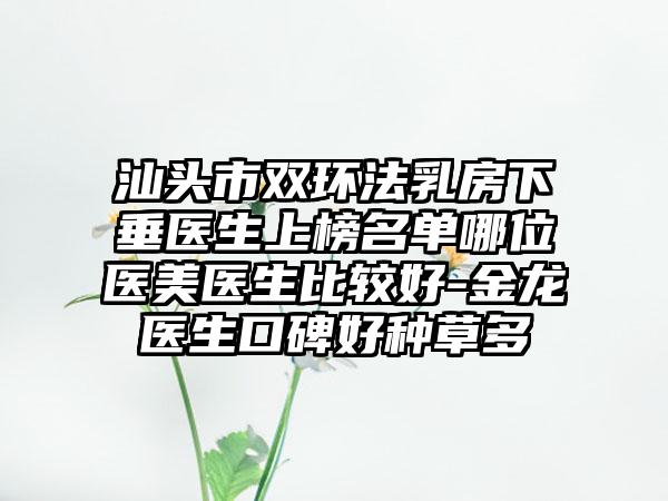 汕头市双环法乳房下垂医生上榜名单哪位医美医生比较好-金龙医生口碑好种草多