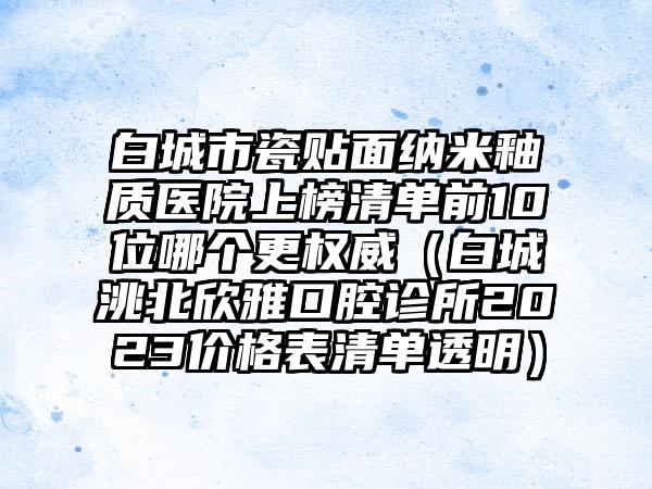 白城市瓷贴面纳米釉质医院上榜清单前10位哪个更权威（白城洮北欣雅口腔诊所2023价格表清单透明）