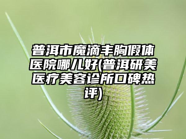 普洱市魔滴丰胸假体医院哪儿好(普洱研美医疗美容诊所口碑热评)