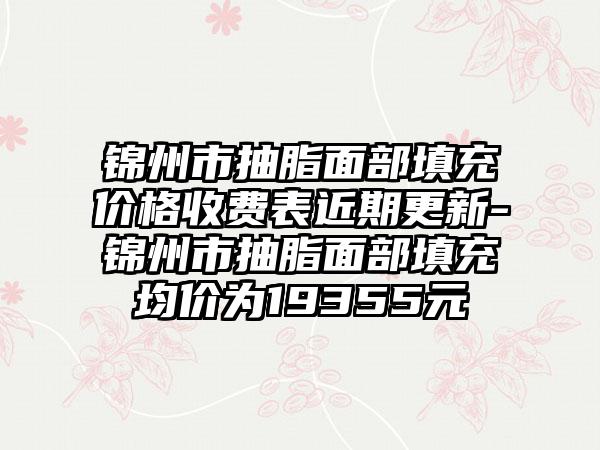 锦州市抽脂面部填充价格收费表近期更新-锦州市抽脂面部填充均价为19355元