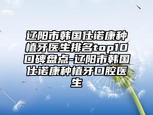 辽阳市韩国仕诺康种植牙医生排名top10口碑盘点-辽阳市韩国仕诺康种植牙口腔医生