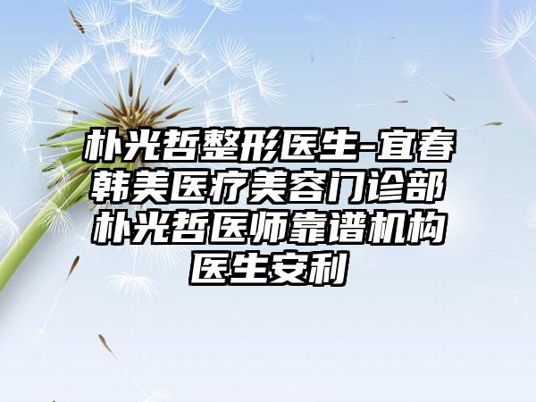 朴光哲整形医生-宜春韩美医疗美容门诊部朴光哲医师靠谱机构医生安利