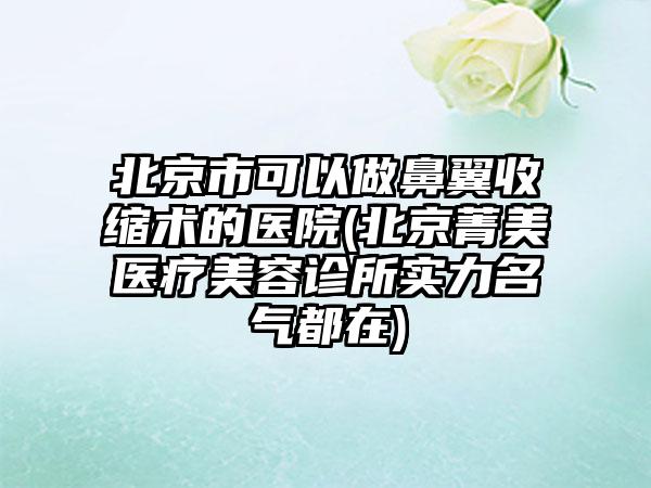 北京市可以做鼻翼收缩术的医院(北京菁美医疗美容诊所实力名气都在)