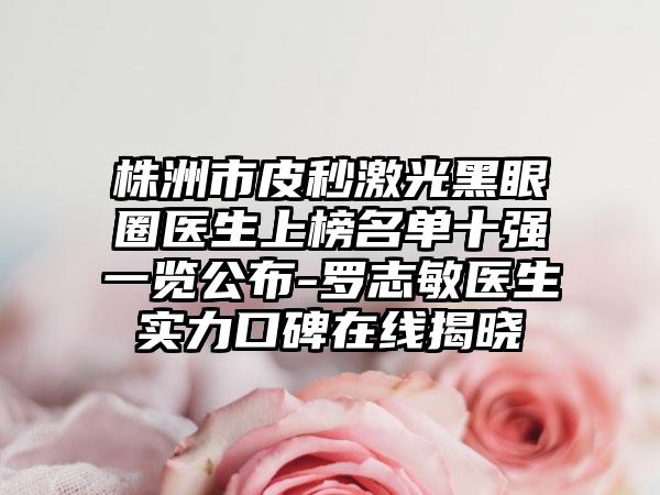 株洲市皮秒激光黑眼圈医生上榜名单十强一览公布-罗志敏医生实力口碑在线揭晓